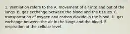 1. Ventilation refers to the A. movement of air into and out of the lungs. B. gas exchange between the blood and the tissues. C. transportation of oxygen and carbon dioxide in the blood. D. gas exchange between the air in the lungs and the blood. E. respiration at the cellular level.