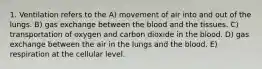 1. Ventilation refers to the A) movement of air into and out of the lungs. B) gas exchange between the blood and the tissues. C) transportation of oxygen and carbon dioxide in the blood. D) gas exchange between the air in the lungs and the blood. E) respiration at the cellular level.