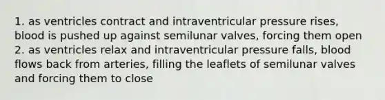 1. as ventricles contract and intraventricular pressure rises, blood is pushed up against semilunar valves, forcing them open 2. as ventricles relax and intraventricular pressure falls, blood flows back from arteries, filling the leaflets of semilunar valves and forcing them to close