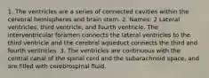 1. The ventricles are a series of connected cavities within the cerebral hemispheres and brain stem. 2. Names: 2 Lateral ventricles, third ventricle, and fourth ventricle. The interventricular foramen connects the lateral ventricles to the third ventricle and the cerebral aqueduct connects the third and fourth ventricles. 3. The ventricles are continuous with the central canal of the spinal cord and the subarachnoid space, and are filled with cerebrospinal fluid.