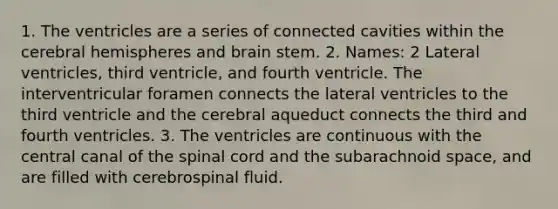 1. The ventricles are a series of connected cavities within the cerebral hemispheres and brain stem. 2. Names: 2 Lateral ventricles, third ventricle, and fourth ventricle. The interventricular foramen connects the lateral ventricles to the third ventricle and the cerebral aqueduct connects the third and fourth ventricles. 3. The ventricles are continuous with the central canal of the spinal cord and the subarachnoid space, and are filled with cerebrospinal fluid.