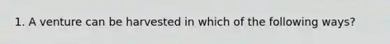 1. A venture can be harvested in which of the following ways?