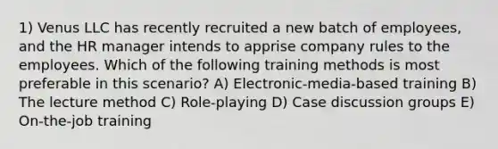 1) Venus LLC has recently recruited a new batch of employees, and the HR manager intends to apprise company rules to the employees. Which of the following training methods is most preferable in this scenario? A) Electronic-media-based training B) The lecture method C) Role-playing D) Case discussion groups E) On-the-job training