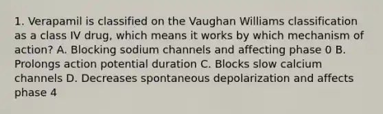 1. Verapamil is classified on the Vaughan Williams classification as a class IV drug, which means it works by which mechanism of action? A. Blocking sodium channels and affecting phase 0 B. Prolongs action potential duration C. Blocks slow calcium channels D. Decreases spontaneous depolarization and affects phase 4