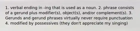 1. verbal ending in -ing that is used as a noun. 2. phrase consists of a gerund plus modifier(s), object(s), and/or complement(s). 3. Gerunds and gerund phrases virtually never require punctuation 4. modified by possessives (they don't appreciate my singing)