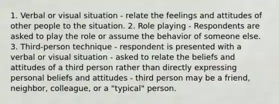 1. Verbal or visual situation - relate the feelings and attitudes of other people to the situation. 2. Role playing - Respondents are asked to play the role or assume the behavior of someone else. 3. Third-person technique - respondent is presented with a verbal or visual situation - asked to relate the beliefs and attitudes of a third person rather than directly expressing personal beliefs and attitudes - third person may be a friend, neighbor, colleague, or a "typical" person.