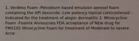 1. Verdeso Foam -Petroleum based emulsion aerosol foam containing the API desonide -Low potency topical corticosteroid -Indicated for the treatment of atopic dermatitis 2. Minocycline Foam -Foamix Annoucnes FDA acceptance of NEw drug for FMX101 Minocycline Foam for treatment of Moderate to severe Acne