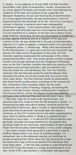 1. Verdict - In its judgment of 20 July 2009, the Trial Chamber found Milan Lukić guilty of persecution, murder, inhumane acts as crimes against humanity, and murder and cruel treatment as violations of the laws and customs of war. Judge Van den Wyngaert dissenting, he was also found guilty of extermination as a crime against humanity. He was sentenced to 'a term of imprisonment for the remainder of his life', which he is serving in a prison in Estonia; a sentence which was subsequently confirmed on appeal. - It also found Sredoje Lukić guilty of persecution and inhumane acts as crimes against humanity, and of cruel treatment as a violation of the laws and customs of war. Judge Robinson dissenting, he was also found guilty of murder as a crime against humanity and as a violation of the laws and customs of war. He was sentenced to 30 years of imprisonment, reduced to 27 years on appeal; a sentence which he is serving in a Norwegian prison. 2. Sentencing: - Milan Lukić was sentenced to life imprisonment; i.e. genocide is not the only crime that may warrant the most severe of penalties. In this case, the Trial Chamber explicitly emphasised the seriousness of the crimes perpetrated by Milan Lukić: 'The serious gravity of these multiple murders and savage beatings must be recognized individually, even as the Trial Chamber considers the particular gravity of the monstrous mass killings that Milan Lukić committed in the Pionirska street fire and the Bikavac fire. The Trial Chamber reiterates that the Pionirska street fire and the Bikavac fires exemplify the worst acts of inhumanity that one person may inflict upon others. The Trial Chamber recalls its observations that these horrific events remain imprinted on the memory for the viciousness of the incendiary attack, for the sheer callousness and cruelty of herding, trapping, and locking the victims in the two houses, thereby rendering them helpless in the ensuing inferno, and for the degree of pain and suffering inflicted on the victims as they were burned alive.'[ para. 1061]. --> Normally CaHs do not lead to life imprisonment, only genocide does this, however here the life sentence is given! --> Interesting the legal and judicial debate, revolved around the qualification of these acts. Was it murder or extermination? At no point they think of genocide. Genocide does not require a minimum, at the ICTY it seems there is the extra requirement to have intent to destroy either in whole or in substantial part. Intriguing to have cases --> In law the ICTY has jurisdiction over genocide, she does not know whether it is not applied here. genocide might be too restrictive, extermination of other groups might then be excluded. Extermination is a very useful category. --> For some scholars think genocide is a term that is used to political. Maybe there is too much of a political weight. It is problematic due to the adequate naming can contribute to people accepting that victims were hurt. By denying the crimes the destruction may continue by denial of the attrocities that have taken place. --> Not the only caselaw on extermination but at the ICTY it was discussed as a charge of extermination on its own. At the ICTR it was decided in combination with genocide.