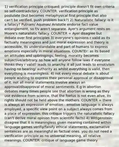 1) verification principle critiqued: principle doesn't fit own criteria so self-contradictory. COUNTER: verification principle as postulate (but becomes metaphysical first principle that also can't be verified, push problem back?) 2) Naturalistic fallacy: is it a fallacy? Putnam/ Aquinas/ Aristotle endorse fact-value entanglement, so f/v aren't separate. Ayer's argument rests on Moore's naturalistic fallacy. COUNTER = Ayer disagree but debate over first principles 3) everyone's opinions r valid as its factually meaningless and just moral expression and theory is accessible, its understandable and part of humans to express emotions especially in moral situations. COUNTEr: as its based on attitudes and upbringings, feeling, morality becomes subjective/arbitrary. so how will anyone follow laws if everyone thinks they r valid? leads to anarchy. it all just leads to emotivism having no bearing/ authority as whilst everything is valid, then everything is meaningless. 4) not every moral debate is about people wishing to express their personal approval or disapproval of it. not all moral statements involve always an approval/disapproval of moral sentiments. E.g in abortion debates many times people see that abortion is wrong as they use evidence from science, that the foetus is not even alive, its rights should not be held above the mothers. COUNTER = there is always an expression of emotion - emotive language is always employed, a specific view point on a subject always comes from a place of expression. this critique triggers the naturalistic fallacy (can't derive moral opinion from scientific facts) 4) Wittgenstein: disagree that it is meaningless given meaning contained within language games verifiy/falsify ethical statements, exclamative sentences are as meaningful as factual ones. you do not need a verification principle as no universal meaning, all relative meanings. COUNTER: critique of language game theory