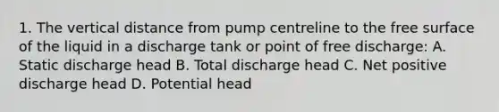 1. The vertical distance from pump centreline to the free surface of the liquid in a discharge tank or point of free discharge: A. Static discharge head B. Total discharge head C. Net positive discharge head D. Potential head