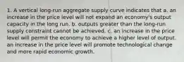 1. A vertical long-run aggregate supply curve indicates that a. an increase in the price level will not expand an economy's output capacity in the long run. b. outputs greater than the long-run supply constraint cannot be achieved. c. an increase in the price level will permit the economy to achieve a higher level of output. an increase in the price level will promote technological change and more rapid economic growth.