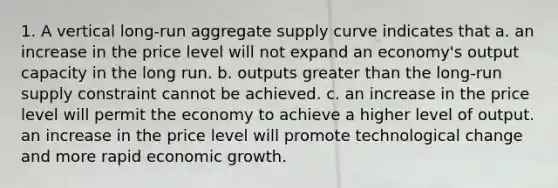 1. A vertical long-run aggregate supply curve indicates that a. an increase in the price level will not expand an economy's output capacity in the long run. b. outputs greater than the long-run supply constraint cannot be achieved. c. an increase in the price level will permit the economy to achieve a higher level of output. an increase in the price level will promote technological change and more rapid economic growth.