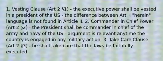 1. Vesting Clause (Art 2 §1) - the executive power shall be vested in a president of the US - the difference between Art. I "herein" language is not found in Article II. 2. Commander in Chief Power (Art 2 §2) - the President shall be commander in chief of the army and navy of the US - argument is relevant anytime the country is engaged in any military action. 3. Take Care Clause (Art 2 §3) - he shall take care that the laws be faithfully executed.