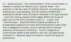 § 1 - Vesting Clause - The "Judicial Power" of the United States is vested in a system of federal courts. Judicial Power - the authority to decide cases of judicial character according to pre-existing law o Law applying, not law making o Historically - authority to decide cases of judicial character o Through practice - some law making aspects when judges define the scope of legal rules to the facts (Common Law) § 2 - "Cases" and "Controversies" - Specifies federal judicial jurisdiction to enumerated categories of Cases and Controversies Cases (FQJ) - First 3 categories of cases concern national law or national authority Controversies (Diversity) - Final 6 categories of controversies relate to the parties in the suit, not legal issues involved § 3 - Requires types of evidence, and limits types of punishment.