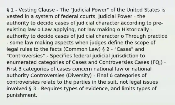 § 1 - Vesting Clause - The "Judicial Power" of the United States is vested in a system of federal courts. Judicial Power - the authority to decide cases of judicial character according to pre-existing law o Law applying, not law making o Historically - authority to decide cases of judicial character o Through practice - some law making aspects when judges define the scope of legal rules to the facts (Common Law) § 2 - "Cases" and "Controversies" - Specifies federal judicial jurisdiction to enumerated categories of Cases and Controversies Cases (FQJ) - First 3 categories of cases concern national law or national authority Controversies (Diversity) - Final 6 categories of controversies relate to the parties in the suit, not legal issues involved § 3 - Requires types of evidence, and limits types of punishment.