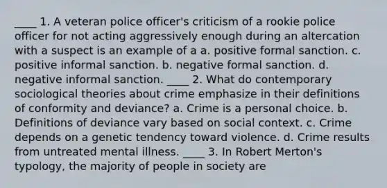 ____ 1. A veteran police officer's criticism of a rookie police officer for not acting aggressively enough during an altercation with a suspect is an example of a a. positive formal sanction. c. positive informal sanction. b. negative formal sanction. d. negative informal sanction. ____ 2. What do contemporary sociological theories about crime emphasize in their definitions of conformity and deviance? a. Crime is a personal choice. b. Definitions of deviance vary based on social context. c. Crime depends on a genetic tendency toward violence. d. Crime results from untreated mental illness. ____ 3. In Robert Merton's typology, the majority of people in society are