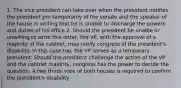 1. The vice president can take over when the president notifies the president pro temporarily of the senate and the speaker of the house in writing that he is unable to discharge the powers and duties of his office 2. Should the president be unable or unwilling to write this letter, the VP, with the approval of a majority of the cabinet, may notify congress of the president's disability. In this case too, the VP serves as a temporary president. Should the president challenge the action of the VP and the cabinet majority, congress has the power to decide the question. A two thirds vote of both houses is required to confirm the president's disability