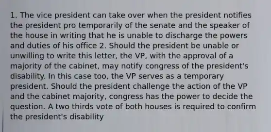 1. The vice president can take over when the president notifies the president pro temporarily of the senate and the speaker of the house in writing that he is unable to discharge the powers and duties of his office 2. Should the president be unable or unwilling to write this letter, the VP, with the approval of a majority of the cabinet, may notify congress of the president's disability. In this case too, the VP serves as a temporary president. Should the president challenge the action of the VP and the cabinet majority, congress has the power to decide the question. A two thirds vote of both houses is required to confirm the president's disability