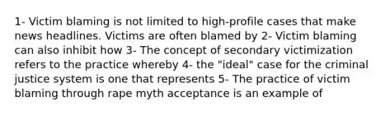 1- Victim blaming is not limited to high-profile cases that make news headlines. Victims are often blamed by 2- Victim blaming can also inhibit how 3- The concept of secondary victimization refers to the practice whereby 4- the "ideal" case for the criminal justice system is one that represents 5- The practice of victim blaming through rape myth acceptance is an example of