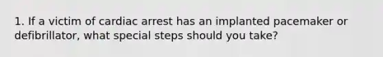 1. If a victim of cardiac arrest has an implanted pacemaker or defibrillator, what special steps should you take?