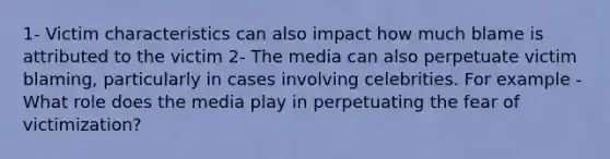 1- Victim characteristics can also impact how much blame is attributed to the victim 2- The media can also perpetuate victim blaming, particularly in cases involving celebrities. For example - What role does the media play in perpetuating the fear of victimization?