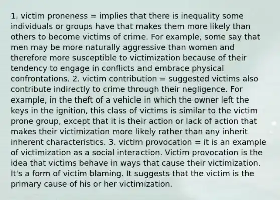 1. victim proneness = implies that there is inequality some individuals or groups have that makes them more likely than others to become victims of crime. For example, some say that men may be more naturally aggressive than women and therefore more susceptible to victimization because of their tendency to engage in conflicts and embrace physical confrontations. 2. victim contribution = suggested victims also contribute indirectly to crime through their negligence. For example, in the theft of a vehicle in which the owner left the keys in the ignition, this class of victims is similar to the victim prone group, except that it is their action or lack of action that makes their victimization more likely rather than any inherit inherent characteristics. 3. victim provocation = it is an example of victimization as a social interaction. Victim provocation is the idea that victims behave in ways that cause their victimization. It's a form of victim blaming. It suggests that the victim is the primary cause of his or her victimization.