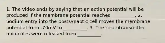 1. The video ends by saying that an action potential will be produced if the membrane potential reaches __________. 2. Sodium entry into the postsynaptic cell moves the membrane potential from -70mV to __________. 3. The neurotransmitter molecules were released from __________.