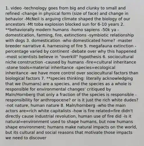 1. video -technology goes from big and clunky to small and refined -change in physical form (size of face) and change in behavior -McNeil is arguing climate shaped the biology of our ancestors -Mt toba explosion blocked sun for 6-10 years 2. **behaviorally modern humans -homo sapiens -50k ya -domestication, farming, fire, extinctions -symbiotic relationship with dogs 3. domestication -who domesticated home? -master breeder narrative 4. harnessing of fire 5. megafauna extinction -percentage varied by continent -debate over why this happened -most scientists believe in "overkill" hypothesis 6. sociocultural niche construction -caused by humans -fire=cultural inheritance -stone tools=material inheritance -species=ecological inheritance -we have more control over sociocultural factors than biological factors 7. **species thinking: literally acknowledging that we (humans) are a species, and the species as a whole is responsible for environmental changes' critiqued by Maln/Hornberg that only a fraction of the species is responsible -responsibility for anthropocene? or is it just the rich white dudes? -not nature, human nature 8. Maln/hornberg -who the main actors are=rich white capitalists -how is fire related=fire didn't directly cause industrial revolution, human use of fire did -is it natural=environment used to shape humans, but now humans shape environment; humans make natural impacts on the world, but its cultural and social reasons that motivate those impacts we need to discover