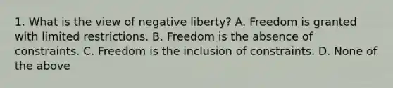 1. What is the view of negative liberty? A. Freedom is granted with limited restrictions. B. Freedom is the absence of constraints. C. Freedom is the inclusion of constraints. D. None of the above