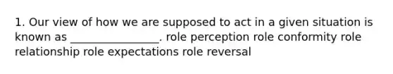 1. Our view of how we are supposed to act in a given situation is known as​ ________________. role perception role conformity role relationship role expectations role reversal