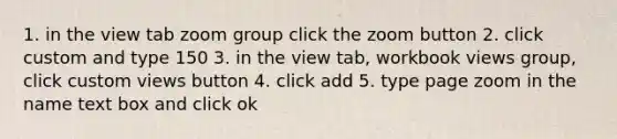 1. in the view tab zoom group click the zoom button 2. click custom and type 150 3. in the view tab, workbook views group, click custom views button 4. click add 5. type page zoom in the name text box and click ok