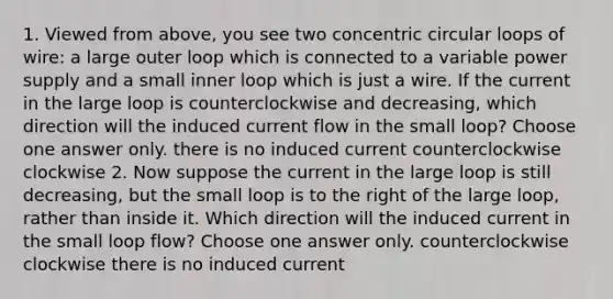 1. Viewed from above, you see two concentric circular loops of wire: a large outer loop which is connected to a variable power supply and a small inner loop which is just a wire. If the current in the large loop is counterclockwise and decreasing, which direction will the induced current flow in the small loop? Choose one answer only. there is no induced current counterclockwise clockwise 2. Now suppose the current in the large loop is still decreasing, but the small loop is to the right of the large loop, rather than inside it. Which direction will the induced current in the small loop flow? Choose one answer only. counterclockwise clockwise there is no induced current