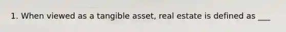 1. When viewed as a tangible asset, real estate is defined as ___