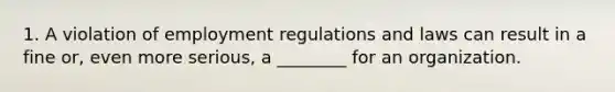 1. A violation of employment regulations and laws can result in a fine or, even more serious, a ________ for an organization.