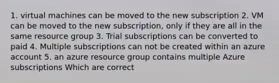 1. virtual machines can be moved to the new subscription 2. VM can be moved to the new subscription, only if they are all in the same resource group 3. Trial subscriptions can be converted to paid 4. Multiple subscriptions can not be created within an azure account 5. an azure resource group contains multiple Azure subscriptions Which are correct