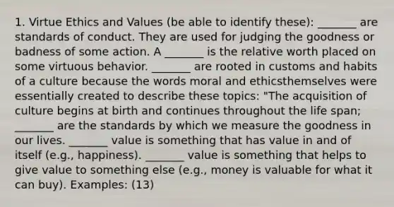 1. Virtue Ethics and Values (be able to identify these): _______ are standards of conduct. They are used for judging the goodness or badness of some action. A _______ is the relative worth placed on some virtuous behavior. _______ are rooted in customs and habits of a culture because the words moral and ethicsthemselves were essentially created to describe these topics: "The acquisition of culture begins at birth and continues throughout the life span; _______ are the standards by which we measure the goodness in our lives. _______ value is something that has value in and of itself (e.g., happiness). _______ value is something that helps to give value to something else (e.g., money is valuable for what it can buy). Examples: (13)