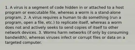 1. A virus is a segment of code hidden in or attached to a host program or executable file, whereas a worm is a stand-alone program. 2. A virus requires a human to do something (run a program, open a file, etc.) to replicate itself, whereas a worm does not and actively seeks to send copies of itself to other network devices. 3. Worms harm networks (if only by consuming bandwidth), whereas viruses infect or corrupt files or data on a targeted computer.