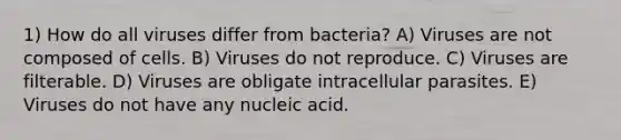 1) How do all viruses differ from bacteria? A) Viruses are not composed of cells. B) Viruses do not reproduce. C) Viruses are filterable. D) Viruses are obligate intracellular parasites. E) Viruses do not have any nucleic acid.