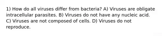 1) How do all viruses differ from bacteria? A) Viruses are obligate intracellular parasites. B) Viruses do not have any nucleic acid. C) Viruses are not composed of cells. D) Viruses do not reproduce.