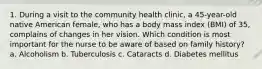 1. During a visit to the community health clinic, a 45-year-old native American female, who has a body mass index (BMI) of 35, complains of changes in her vision. Which condition is most important for the nurse to be aware of based on family history? a. Alcoholism b. Tuberculosis c. Cataracts d. Diabetes mellitus