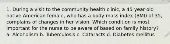 1. During a visit to the community health clinic, a 45-year-old native American female, who has a body mass index (BMI) of 35, complains of changes in her vision. Which condition is most important for the nurse to be aware of based on family history? a. Alcoholism b. Tuberculosis c. Cataracts d. Diabetes mellitus