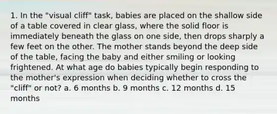 1. In the "visual cliff" task, babies are placed on the shallow side of a table covered in clear glass, where the solid floor is immediately beneath the glass on one side, then drops sharply a few feet on the other. The mother stands beyond the deep side of the table, facing the baby and either smiling or looking frightened. At what age do babies typically begin responding to the mother's expression when deciding whether to cross the "cliff" or not? a. 6 months b. 9 months c. 12 months d. 15 months