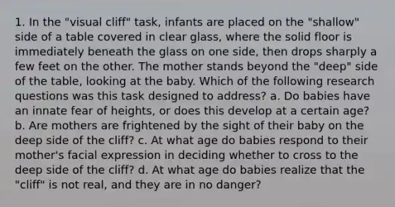 1. In the "visual cliff" task, infants are placed on the "shallow" side of a table covered in clear glass, where the solid floor is immediately beneath the glass on one side, then drops sharply a few feet on the other. The mother stands beyond the "deep" side of the table, looking at the baby. Which of the following research questions was this task designed to address? a. Do babies have an innate fear of heights, or does this develop at a certain age? b. Are mothers are frightened by the sight of their baby on the deep side of the cliff? c. At what age do babies respond to their mother's facial expression in deciding whether to cross to the deep side of the cliff? d. At what age do babies realize that the "cliff" is not real, and they are in no danger?