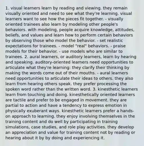 1. visual learners learn by reading and viewing. they remain visually oriented and need to see what they're learning. visual learners want to see how the pieces fit together. - visually oriented trainees also learn by modeling other people's behaviors. with modeling, people acquire knowledge, attitudes, beliefs, and values and learn how to perform certain behaviors by observing those who model the behavior. - set realistic expectations for trainees. - model "real" behaviors. - praise models for their behavior. - use models who are similar to trainees. 2. aural learners, or auditory learners, learn by hearing and speaking. auditory-oriented learners need opportunities to articulate what they're learning: they clarify their thinking by making the words come out of their mouths. - aural learners need opportunities to articulate their ideas to others. they also learn from hearing others speak. they prefer processing the spoken word rather than the written word. 3. kinesthetic learners learn from touching and doing. kinesthetically oriented learners are tactile and prefer to be engaged in movement. they are partial to action and have a tendency to express emotion in physically exuberant ways. kinesthetic learners prefer a hands-on approach to learning. they enjoy involving themselves in the training content and do well by participating in training simulations, case studies, and role play activities. they develop an appreciation and value for training content not by reading or hearing about it by by doing and experiencing it.