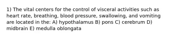 1) The vital centers for the control of visceral activities such as heart rate, breathing, <a href='https://www.questionai.com/knowledge/kD0HacyPBr-blood-pressure' class='anchor-knowledge'>blood pressure</a>, swallowing, and vomiting are located in the: A) hypothalamus B) pons C) cerebrum D) midbrain E) medulla oblongata