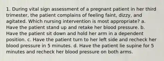 1. During vital sign assessment of a pregnant patient in her third trimester, the patient complains of feeling faint, dizzy, and agitated. Which nursing intervention is most appropriate? a. Have the patient stand up and retake her blood pressure. b. Have the patient sit down and hold her arm in a dependent position. c. Have the patient turn to her left side and recheck her blood pressure in 5 minutes. d. Have the patient lie supine for 5 minutes and recheck her blood pressure on both arms.