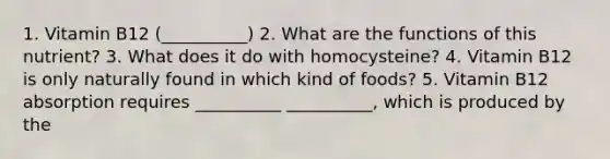 1. Vitamin B12 (__________) 2. What are the functions of this nutrient? 3. What does it do with homocysteine? 4. Vitamin B12 is only naturally found in which kind of foods? 5. Vitamin B12 absorption requires __________ __________, which is produced by the