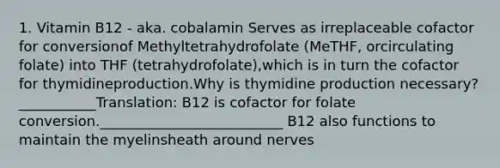 1. Vitamin B12 - aka. cobalamin Serves as irreplaceable cofactor for conversionof Methyltetrahydrofolate (MeTHF, orcirculating folate) into THF (tetrahydrofolate),which is in turn the cofactor for thymidineproduction.Why is thymidine production necessary?___________Translation: B12 is cofactor for folate conversion.__________________________ B12 also functions to maintain the myelinsheath around nerves