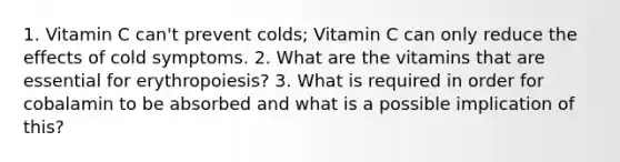 1. Vitamin C can't prevent colds; Vitamin C can only reduce the effects of cold symptoms. 2. What are the vitamins that are essential for erythropoiesis? 3. What is required in order for cobalamin to be absorbed and what is a possible implication of this?