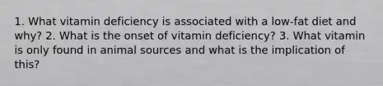 1. What vitamin deficiency is associated with a low-fat diet and why? 2. What is the onset of vitamin deficiency? 3. What vitamin is only found in animal sources and what is the implication of this?